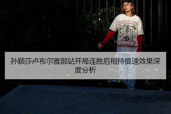 孙颖莎卢布尔雅那站开局连胜后相持提速效果深度分析
